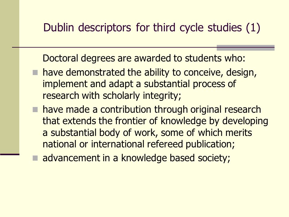 Dublin descriptors for third cycle studies (1) Doctoral degrees are awarded to students who: have demonstrated the ability to conceive, design, implement and adapt a substantial process of research with scholarly integrity; have made a contribution through original research that extends the frontier of knowledge by developing a substantial body of work, some of which merits national or international refereed publication; advancement in a knowledge based society;