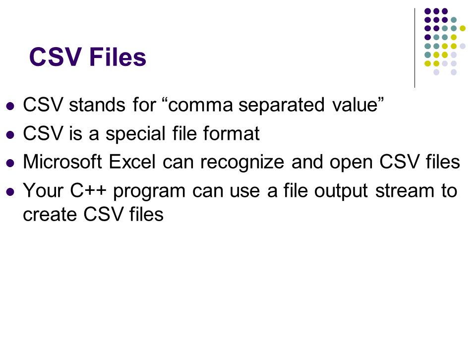 CSV Files CSV stands for comma separated value CSV is a special file format Microsoft Excel can recognize and open CSV files Your C++ program can use a file output stream to create CSV files
