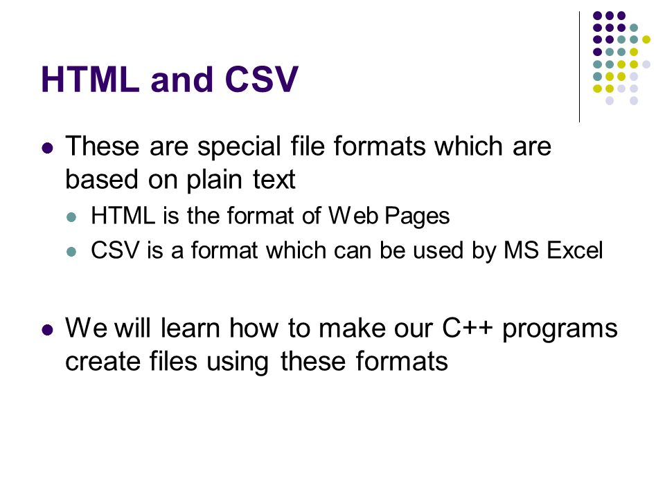 HTML and CSV These are special file formats which are based on plain text HTML is the format of Web Pages CSV is a format which can be used by MS Excel We will learn how to make our C++ programs create files using these formats
