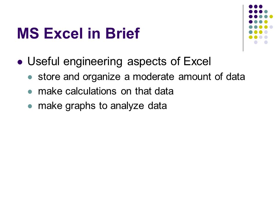 MS Excel in Brief Useful engineering aspects of Excel store and organize a moderate amount of data make calculations on that data make graphs to analyze data