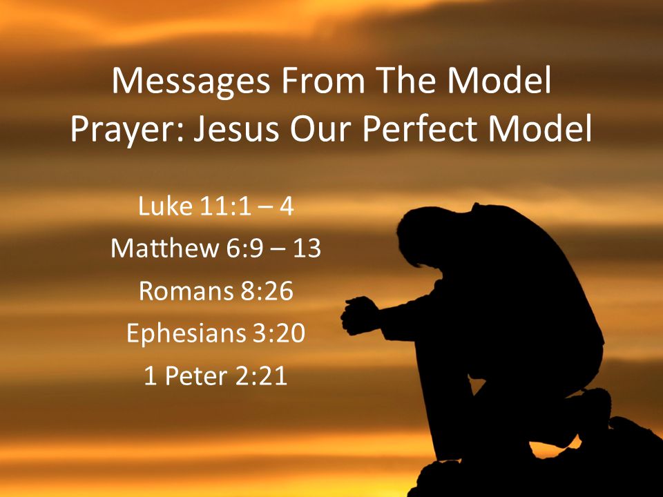 Messages From The Model Prayer: Jesus Our Perfect Model Luke 11:1 – 4 Matthew 6:9 – 13 Romans 8:26 Ephesians 3:20 1 Peter 2:21