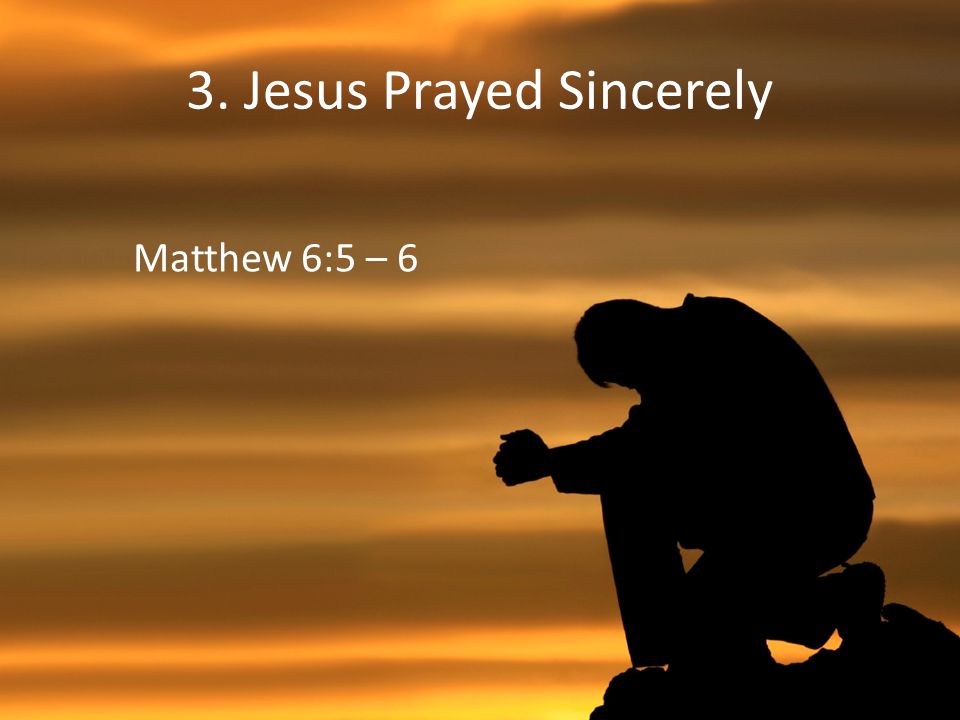 3. Jesus Prayed Sincerely Matthew 6:5 – 6