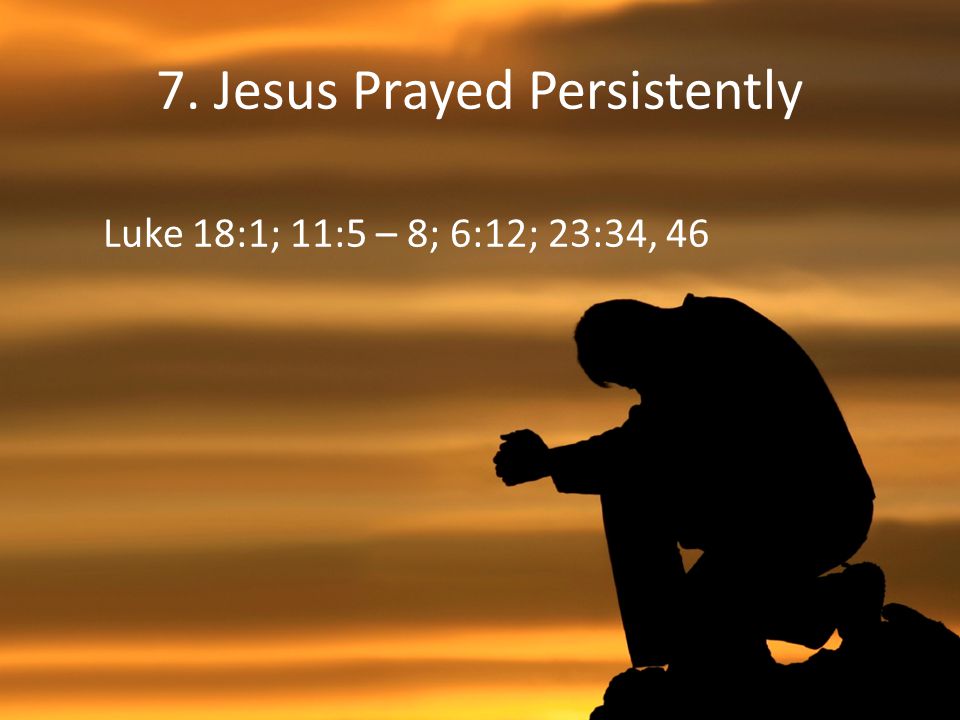 7. Jesus Prayed Persistently Luke 18:1; 11:5 – 8; 6:12; 23:34, 46