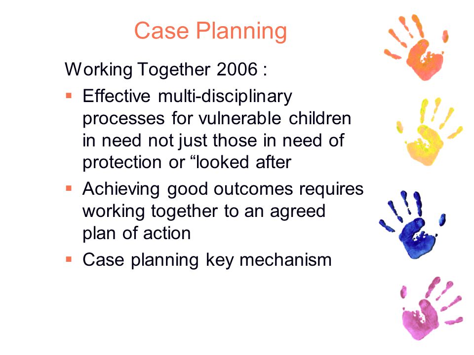 Case Planning Working Together 2006 :  Effective multi-disciplinary processes for vulnerable children in need not just those in need of protection or looked after  Achieving good outcomes requires working together to an agreed plan of action  Case planning key mechanism