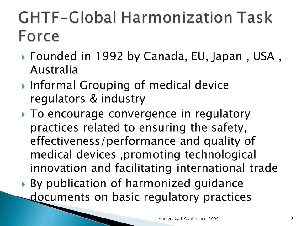  Founded in 1992 by Canada, EU, Japan, USA, Australia  Informal Grouping of medical device regulators & industry  To encourage convergence in regulatory practices related to ensuring the safety, effectiveness/performance and quality of medical devices,promoting technological innovation and facilitating international trade  By publication of harmonized guidance documents on basic regulatory practices Ahmedabad Conference 20098