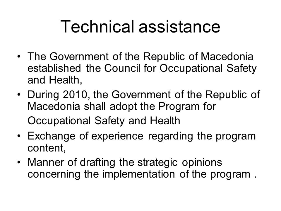 Technical assistance The Government of the Republic of Macedonia established the Council for Occupational Safety and Health, During 2010, the Government of the Republic of Macedonia shall adopt the Program for Occupational Safety and Health Exchange of experience regarding the program content, Manner of drafting the strategic opinions concerning the implementation of the program.