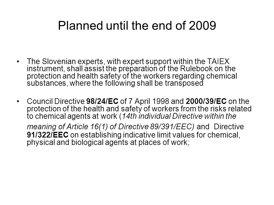 Planned until the end of 2009 The Slovenian experts, with expert support within the TAIEX instrument, shall assist the preparation of the Rulebook on the protection and health safety of the workers regarding chemical substances, where the following shall be transposed Council Directive 98/24/EC of 7 April 1998 and 2000/39/ЕС on the protection of the health and safety of workers from the risks related to chemical agents at work (14th individual Directive within the meaning of Article 16(1) of Directive 89/391/EEC) and Directive 91/322/EEC on establishing indicative limit values for chemical, physical and biological agents at places of work;