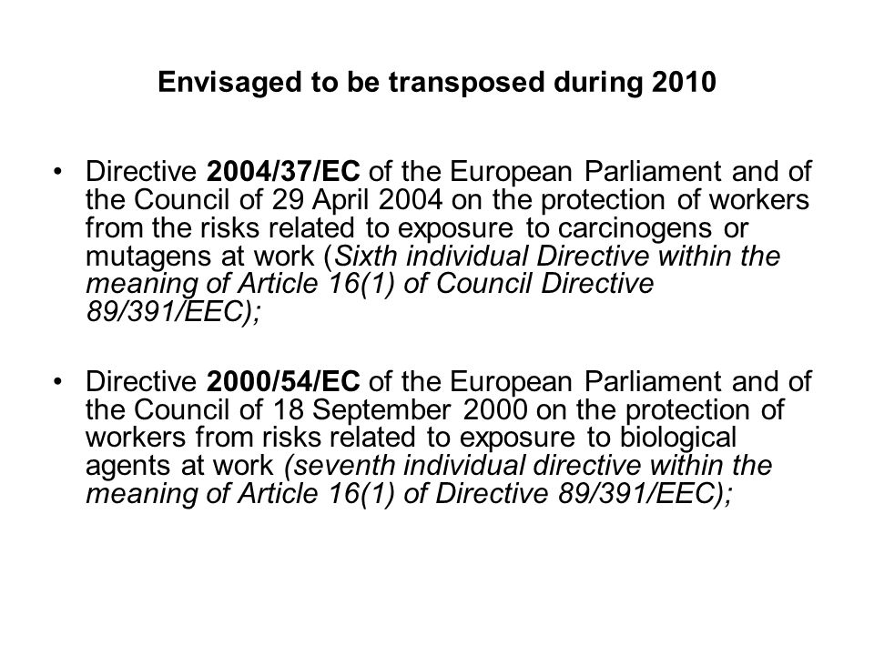 Envisaged to be transposed during 2010 Directive 2004/37/EC of the European Parliament and of the Council of 29 April 2004 on the protection of workers from the risks related to exposure to carcinogens or mutagens at work (Sixth individual Directive within the meaning of Article 16(1) of Council Directive 89/391/EEC); Directive 2000/54/EC of the European Parliament and of the Council of 18 September 2000 on the protection of workers from risks related to exposure to biological agents at work (seventh individual directive within the meaning of Article 16(1) of Directive 89/391/EEC);