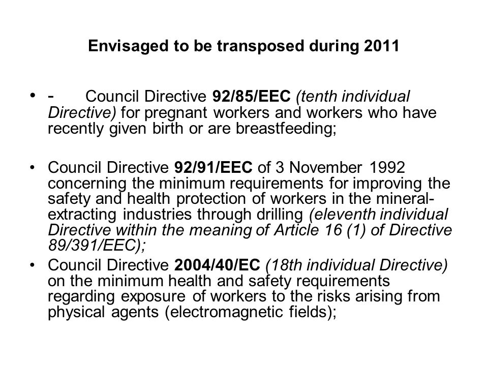 Envisaged to be transposed during Council Directive 92/85/EEC (tenth individual Directive) for pregnant workers and workers who have recently given birth or are breastfeeding; Council Directive 92/91/EEC of 3 November 1992 concerning the minimum requirements for improving the safety and health protection of workers in the mineral- extracting industries through drilling (eleventh individual Directive within the meaning of Article 16 (1) of Directive 89/391/EEC); Council Directive 2004/40/EC (18th individual Directive) on the minimum health and safety requirements regarding exposure of workers to the risks arising from physical agents (electromagnetic fields);