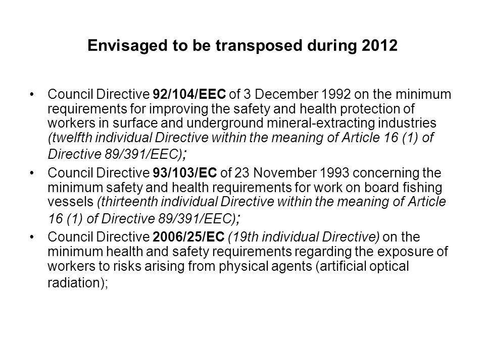 Envisaged to be transposed during 2012 Council Directive 92/104/EEC of 3 December 1992 on the minimum requirements for improving the safety and health protection of workers in surface and underground mineral-extracting industries (twelfth individual Directive within the meaning of Article 16 (1) of Directive 89/391/EEC) ; Council Directive 93/103/EC of 23 November 1993 concerning the minimum safety and health requirements for work on board fishing vessels (thirteenth individual Directive within the meaning of Article 16 (1) of Directive 89/391/EEC) ; Council Directive 2006/25/EC (19th individual Directive) on the minimum health and safety requirements regarding the exposure of workers to risks arising from physical agents (artificial optical radiation);
