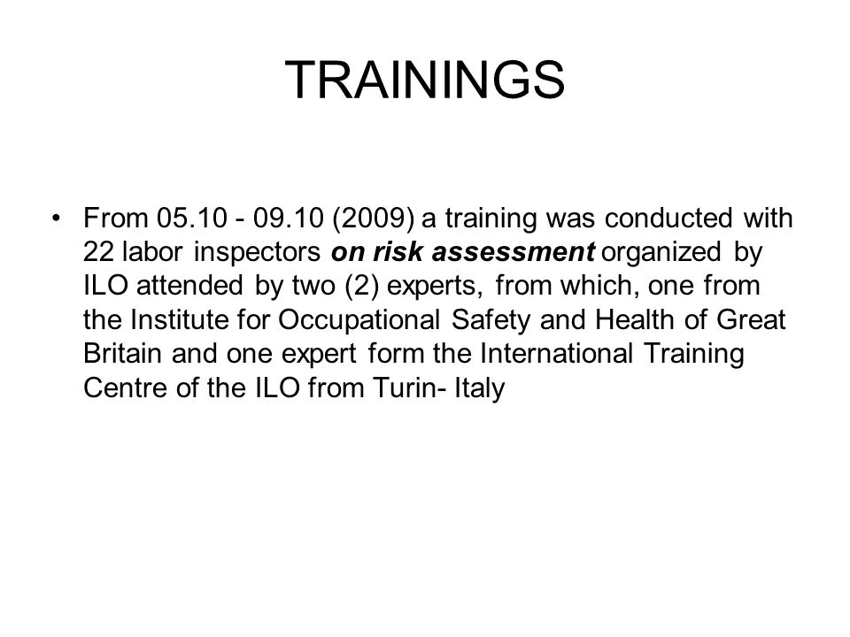 TRAININGS From (2009) a training was conducted with 22 labor inspectors on risk assessment organized by ILO attended by two (2) experts, from which, one from the Institute for Occupational Safety and Health of Great Britain and one expert form the International Training Centre of the ILO from Turin- Italy