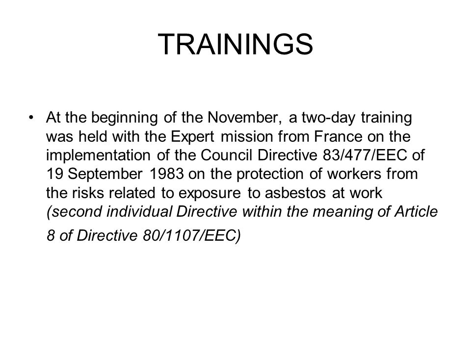 TRAININGS At the beginning of the November, a two-day training was held with the Expert mission from France on the implementation of the Council Directive 83/477/EEC of 19 September 1983 on the protection of workers from the risks related to exposure to asbestos at work (second individual Directive within the meaning of Article 8 of Directive 80/1107/EEC)