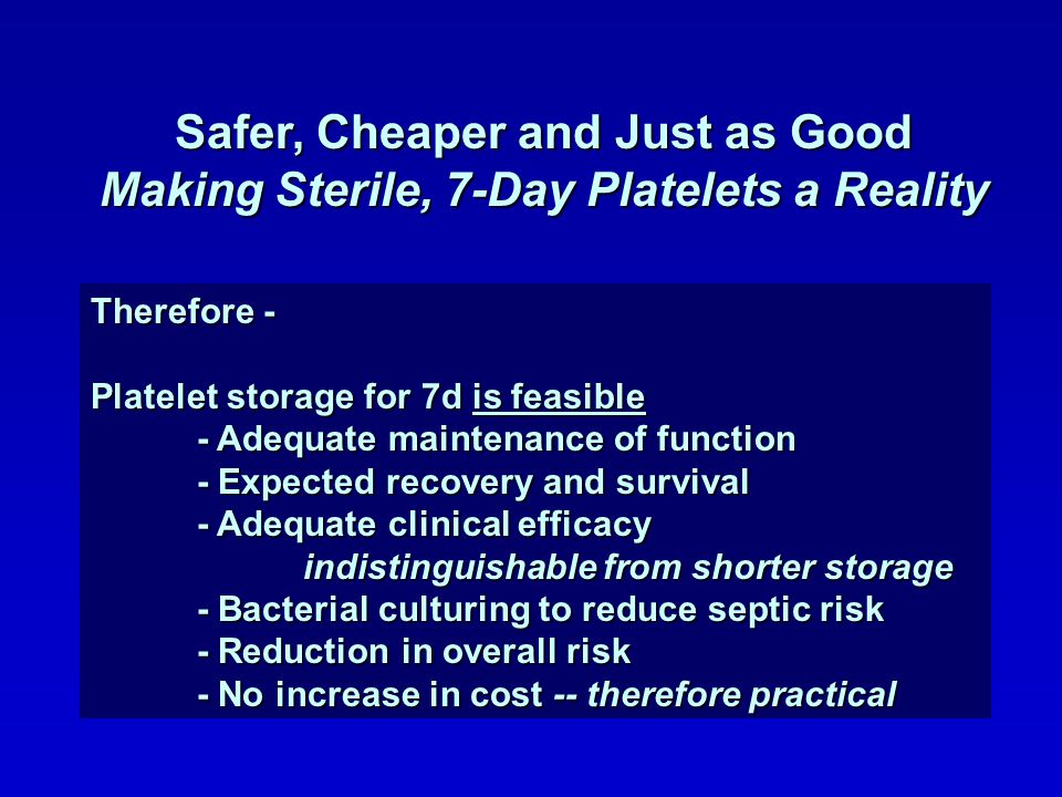 Therefore - Platelet storage for 7d is feasible - Adequate maintenance of function - Expected recovery and survival - Adequate clinical efficacy indistinguishable from shorter storage - Bacterial culturing to reduce septic risk - Reduction in overall risk - No increase in cost -- therefore practical Safer, Cheaper and Just as Good Making Sterile, 7-Day Platelets a Reality
