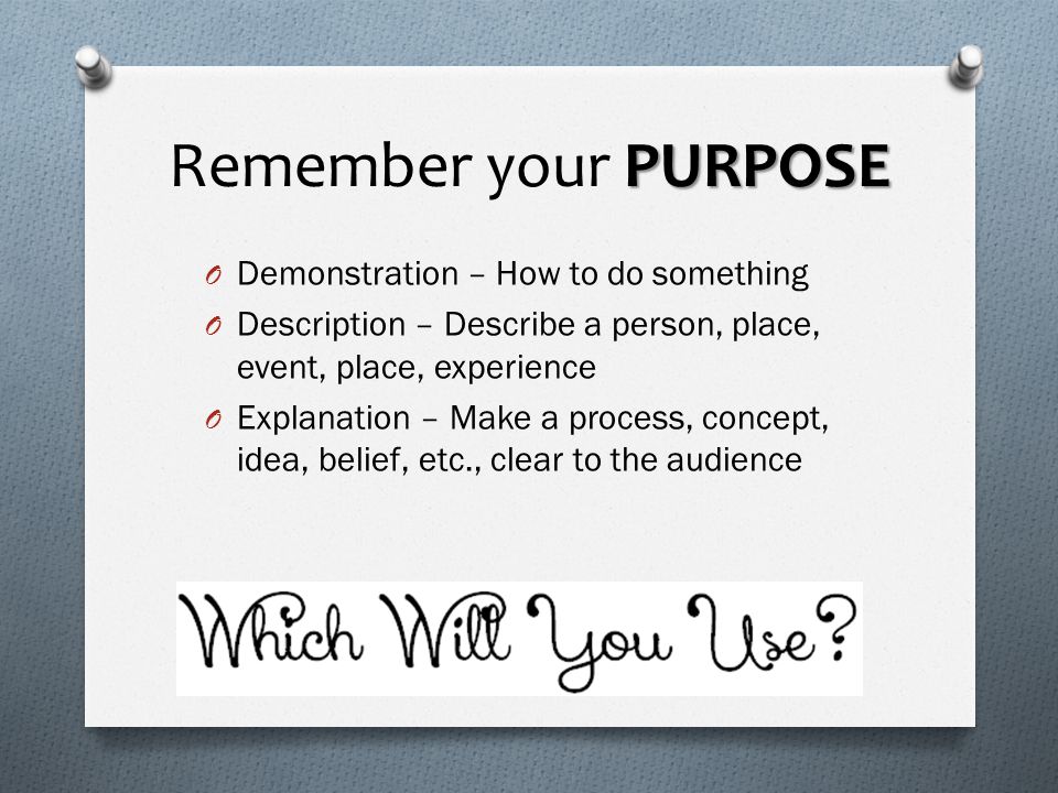 PURPOSE Remember your PURPOSE O Demonstration – How to do something O Description – Describe a person, place, event, place, experience O Explanation – Make a process, concept, idea, belief, etc., clear to the audience