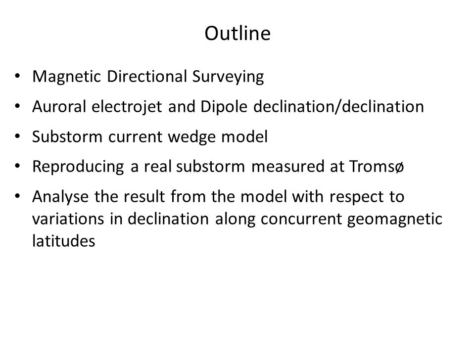 Magnetic Directional Surveying Auroral electrojet and Dipole declination/declination Substorm current wedge model Reproducing a real substorm measured at Tromsø Analyse the result from the model with respect to variations in declination along concurrent geomagnetic latitudes Outline