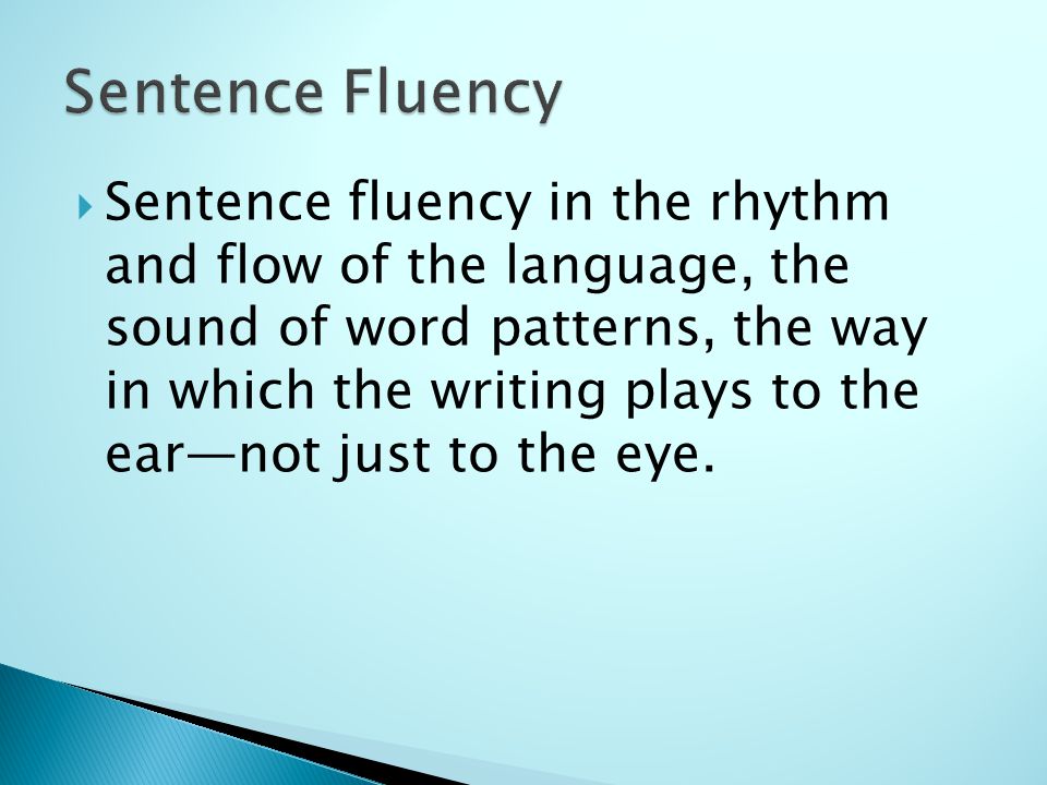  Sentence fluency in the rhythm and flow of the language, the sound of word patterns, the way in which the writing plays to the ear—not just to the eye.