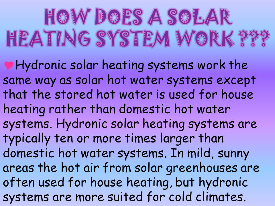  Hydronic solar heating systems work the same way as solar hot water systems except that the stored hot water is used for house heating rather than domestic hot water systems.