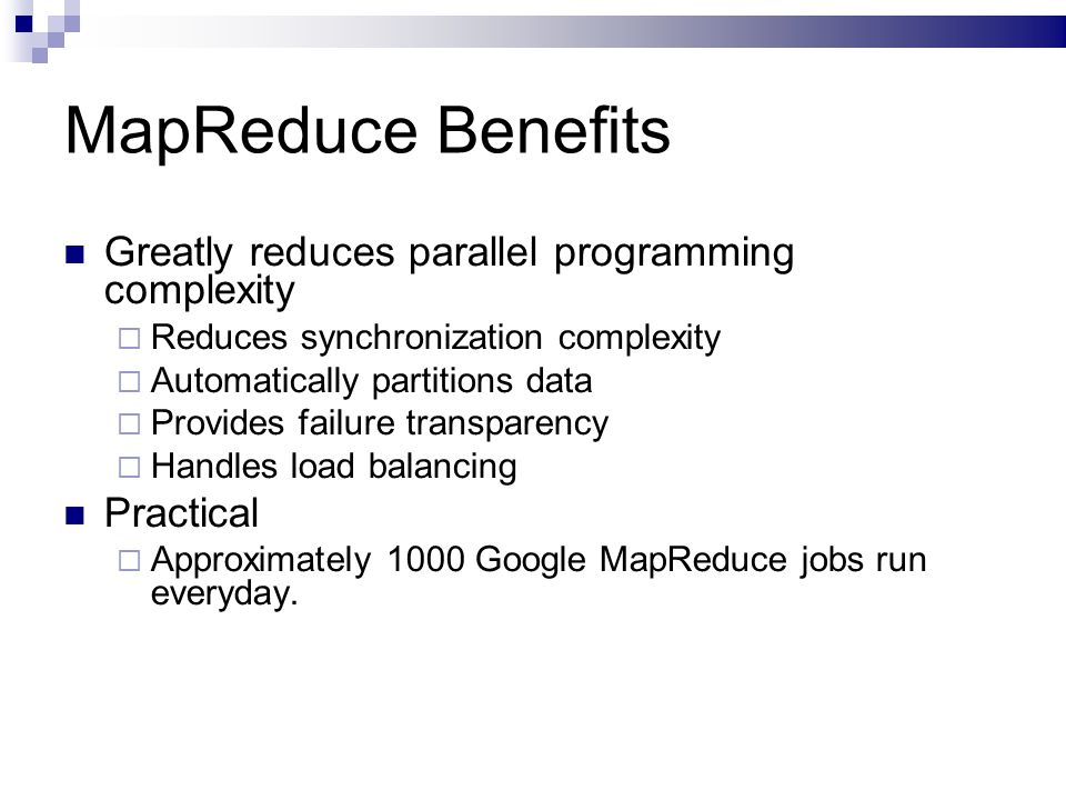 MapReduce Benefits Greatly reduces parallel programming complexity  Reduces synchronization complexity  Automatically partitions data  Provides failure transparency  Handles load balancing Practical  Approximately 1000 Google MapReduce jobs run everyday.
