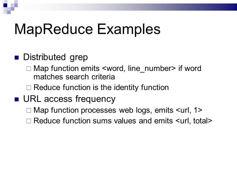 MapReduce Examples Distributed grep  Map function emits if word matches search criteria  Reduce function is the identity function URL access frequency  Map function processes web logs, emits  Reduce function sums values and emits