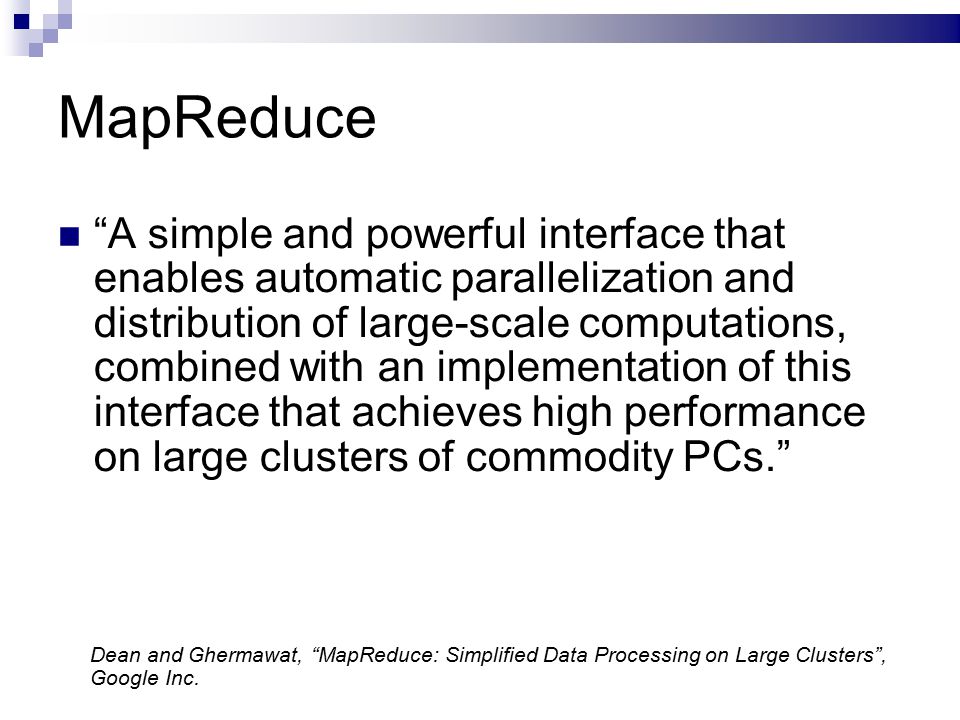 MapReduce A simple and powerful interface that enables automatic parallelization and distribution of large-scale computations, combined with an implementation of this interface that achieves high performance on large clusters of commodity PCs. Dean and Ghermawat, MapReduce: Simplified Data Processing on Large Clusters , Google Inc.