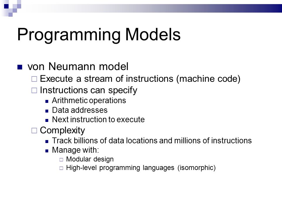 Programming Models von Neumann model  Execute a stream of instructions (machine code)  Instructions can specify Arithmetic operations Data addresses Next instruction to execute  Complexity Track billions of data locations and millions of instructions Manage with:  Modular design  High-level programming languages (isomorphic)