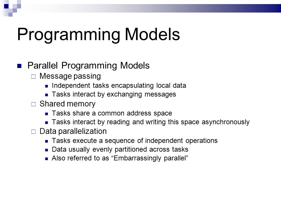 Programming Models Parallel Programming Models  Message passing Independent tasks encapsulating local data Tasks interact by exchanging messages  Shared memory Tasks share a common address space Tasks interact by reading and writing this space asynchronously  Data parallelization Tasks execute a sequence of independent operations Data usually evenly partitioned across tasks Also referred to as Embarrassingly parallel