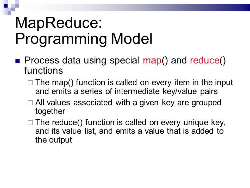 MapReduce: Programming Model Process data using special map() and reduce() functions  The map() function is called on every item in the input and emits a series of intermediate key/value pairs  All values associated with a given key are grouped together  The reduce() function is called on every unique key, and its value list, and emits a value that is added to the output
