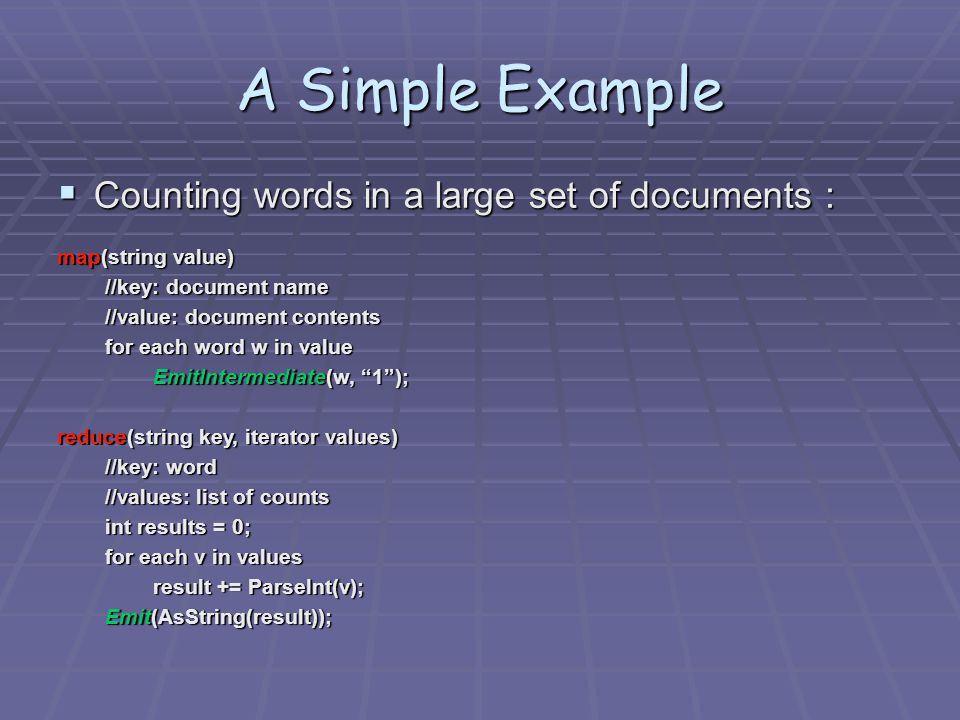 A Simple Example  Counting words in a large set of documents ： map(string value)‏ //key: document name //value: document contents for each word w in value EmitIntermediate(w, 1 ); reduce(string key, iterator values)‏ //key: word //values: list of counts int results = 0; for each v in values result += ParseInt(v); Emit(AsString(result));
