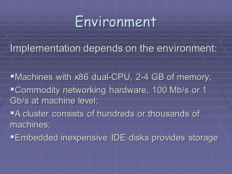 Environment Implementation depends on the environment:  Machines with x86 dual-CPU, 2-4 GB of memory;  Commodity networking hardware, 100 Mb/s or 1 Gb/s at machine level;  A cluster consists of hundreds or thousands of machines;  Embedded inexpensive IDE disks provides storage