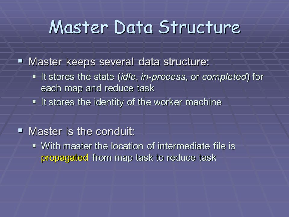 Master Data Structure  Master keeps several data structure:  It stores the state (idle, in-process, or completed) for each map and reduce task  It stores the identity of the worker machine  Master is the conduit:  With master the location of intermediate file is propagated from map task to reduce task