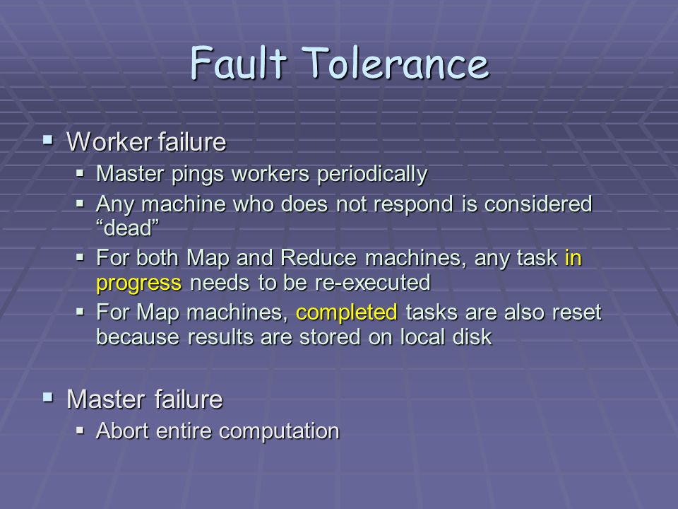 Fault Tolerance  Worker failure  Master pings workers periodically  Any machine who does not respond is considered dead  For both Map and Reduce machines, any task in progress needs to be re-executed  For Map machines, completed tasks are also reset because results are stored on local disk  Master failure  Abort entire computation