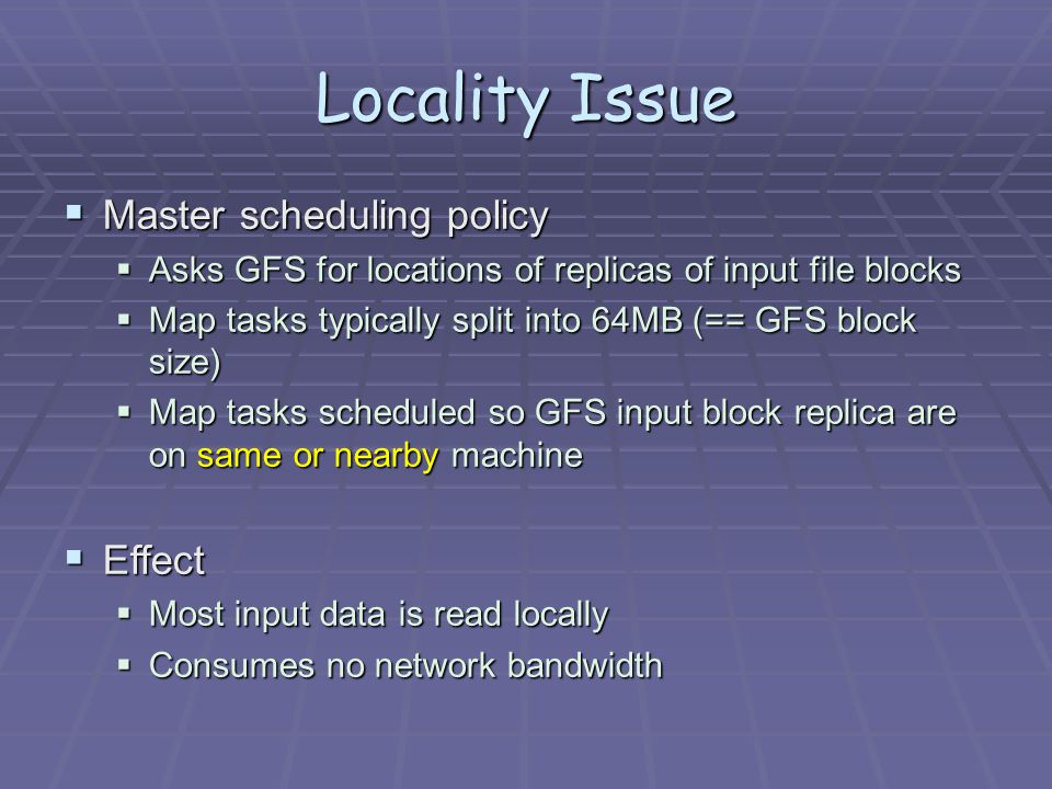 Locality Issue  Master scheduling policy  Asks GFS for locations of replicas of input file blocks  Map tasks typically split into 64MB (== GFS block size)  Map tasks scheduled so GFS input block replica are on same or nearby machine  Effect  Most input data is read locally  Consumes no network bandwidth