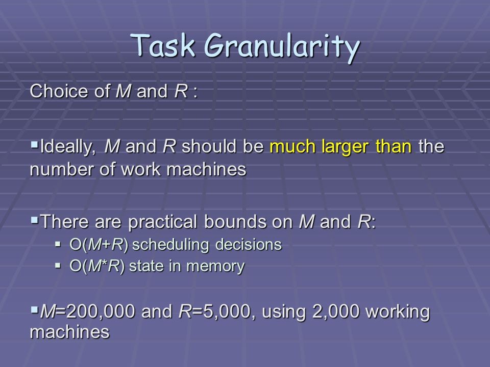 Choice of M and R :  Ideally, M and R should be much larger than the number of work machines  There are practical bounds on M and R:  O(M+R) scheduling decisions  O(M*R) state in memory  M=200,000 and R=5,000, using 2,000 working machines Task Granularity