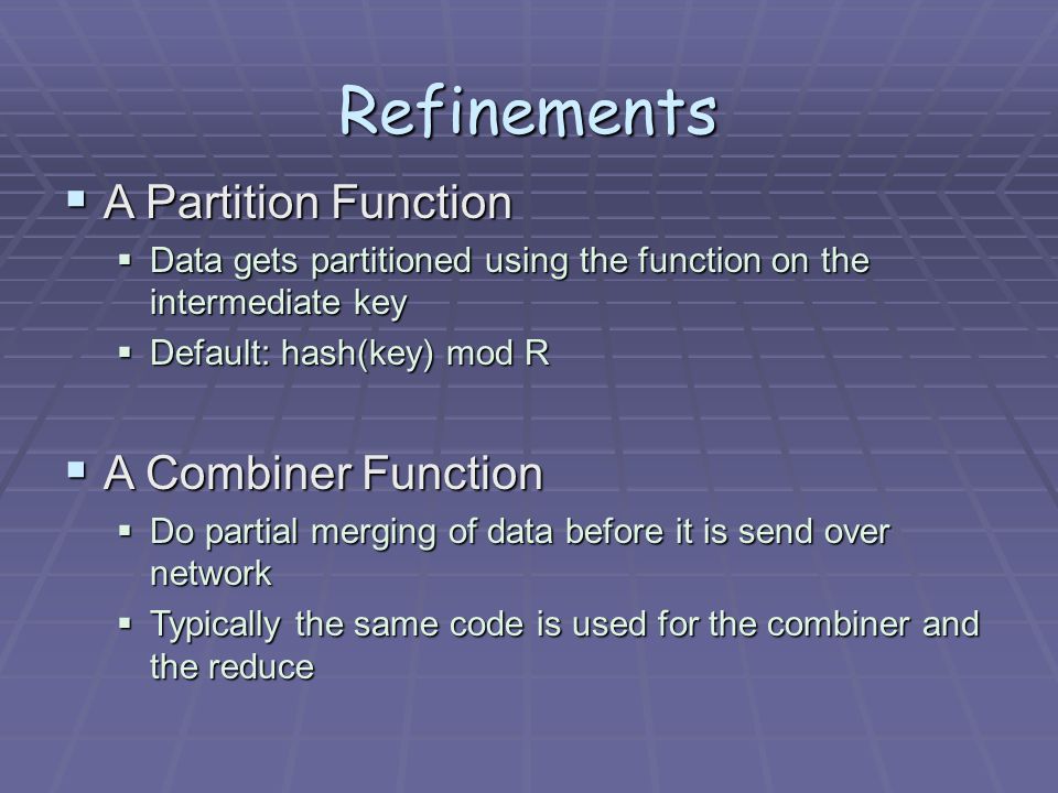 Refinements  A Partition Function  Data gets partitioned using the function on the intermediate key  Default: hash(key) mod R  A Combiner Function  Do partial merging of data before it is send over network  Typically the same code is used for the combiner and the reduce