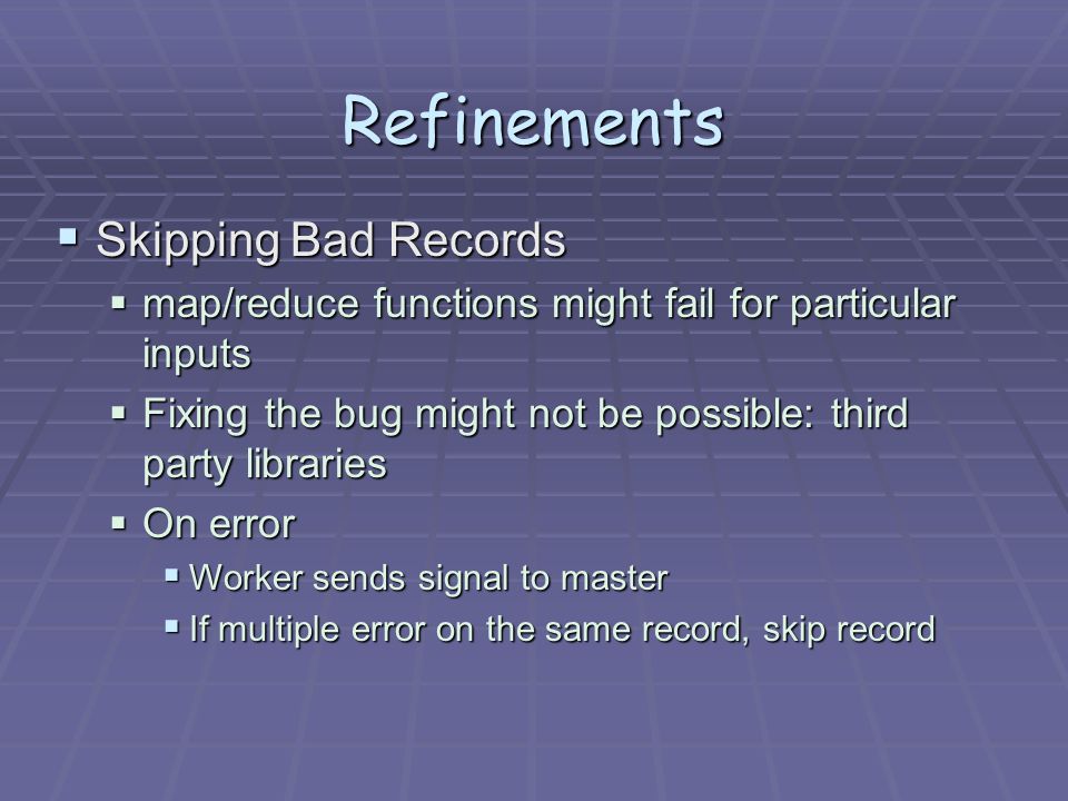 Refinements  Skipping Bad Records  map/reduce functions might fail for particular inputs  Fixing the bug might not be possible: third party libraries  On error  Worker sends signal to master  If multiple error on the same record, skip record