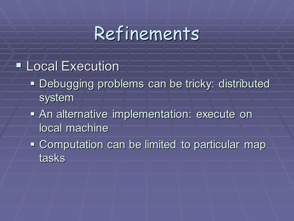 Refinements  Local Execution  Debugging problems can be tricky: distributed system  An alternative implementation: execute on local machine  Computation can be limited to particular map tasks