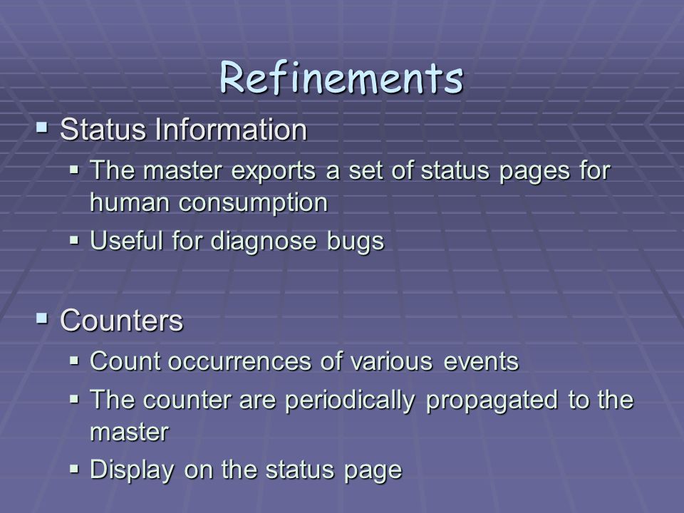 Refinements  Status Information  The master exports a set of status pages for human consumption  Useful for diagnose bugs  Counters  Count occurrences of various events  The counter are periodically propagated to the master  Display on the status page