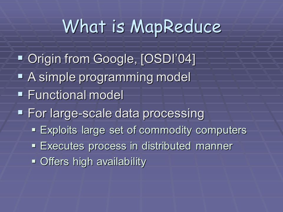 What is MapReduce  Origin from Google, [OSDI’04]  A simple programming model  Functional model  For large-scale data processing  Exploits large set of commodity computers  Executes process in distributed manner  Offers high availability