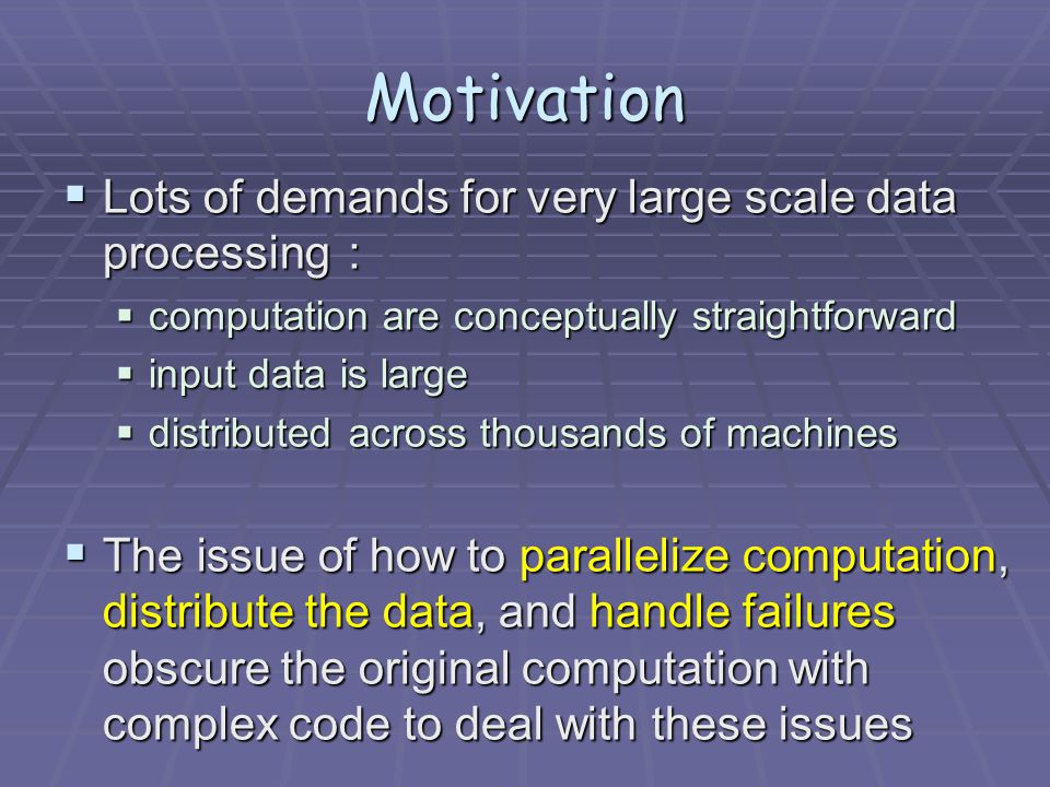 Motivation  Lots of demands for very large scale data processing ：  computation are conceptually straightforward  input data is large  distributed across thousands of machines  The issue of how to parallelize computation, distribute the data, and handle failures obscure the original computation with complex code to deal with these issues