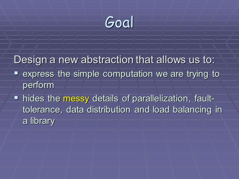 Goal Design a new abstraction that allows us to:  express the simple computation we are trying to perform  hides the messy details of parallelization, fault- tolerance, data distribution and load balancing in a library