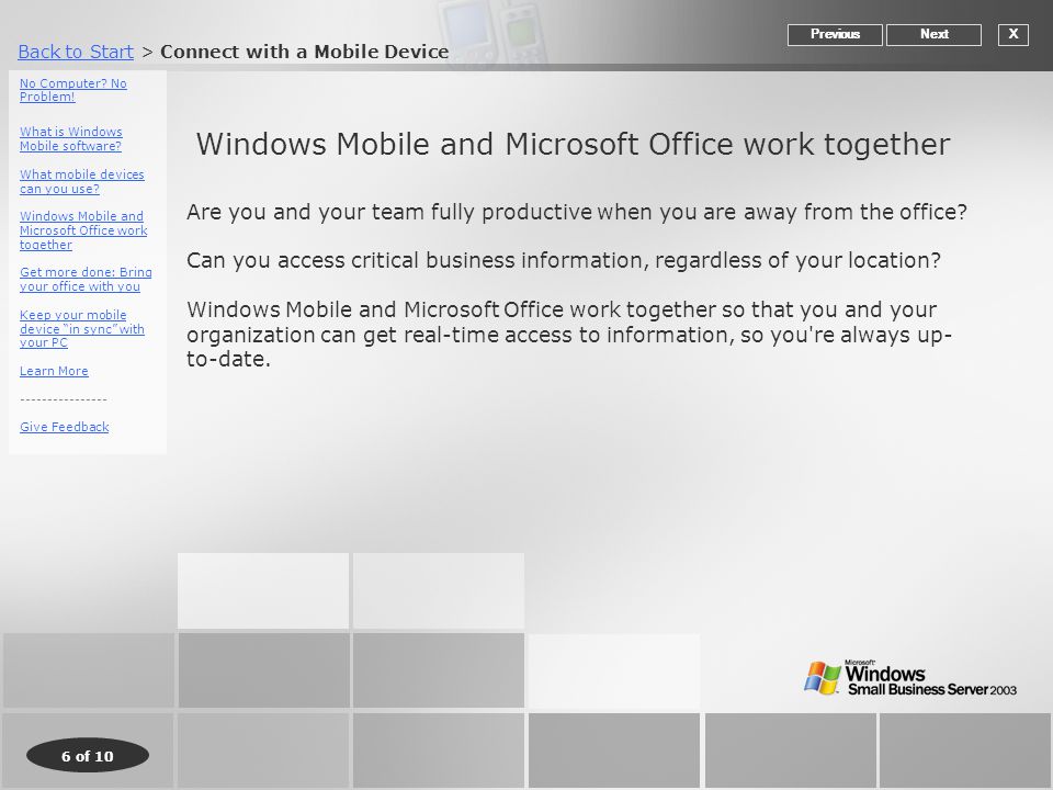 Back to StartBack to Start > Connect with a Mobile Device 6 of 10 Windows Mobile and Microsoft Office work together XNextPrevious Are you and your team fully productive when you are away from the office.
