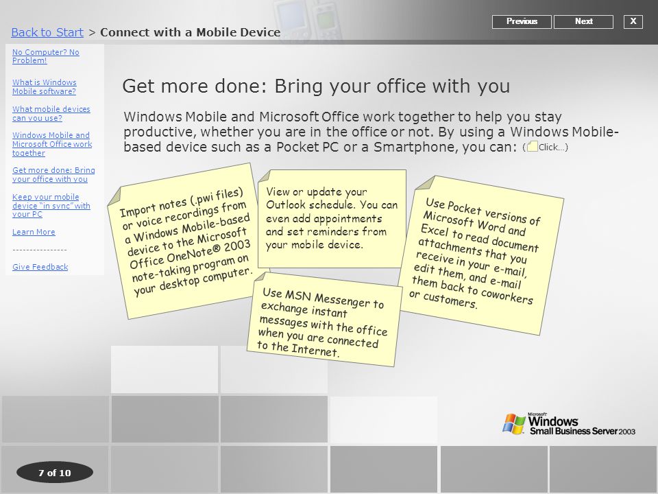 Back to StartBack to Start > Connect with a Mobile Device 7 of 10 Get more done: Bring your office with you XNextPrevious Windows Mobile and Microsoft Office work together to help you stay productive, whether you are in the office or not.