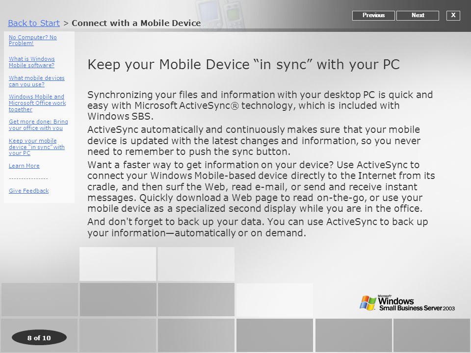 Back to StartBack to Start > Connect with a Mobile Device 8 of 10 Keep your Mobile Device in sync with your PC Synchronizing your files and information with your desktop PC is quick and easy with Microsoft ActiveSync® technology, which is included with Windows SBS.