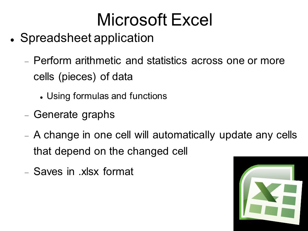 Microsoft Excel Spreadsheet application  Perform arithmetic and statistics across one or more cells (pieces) of data Using formulas and functions  Generate graphs  A change in one cell will automatically update any cells that depend on the changed cell  Saves in.xlsx format