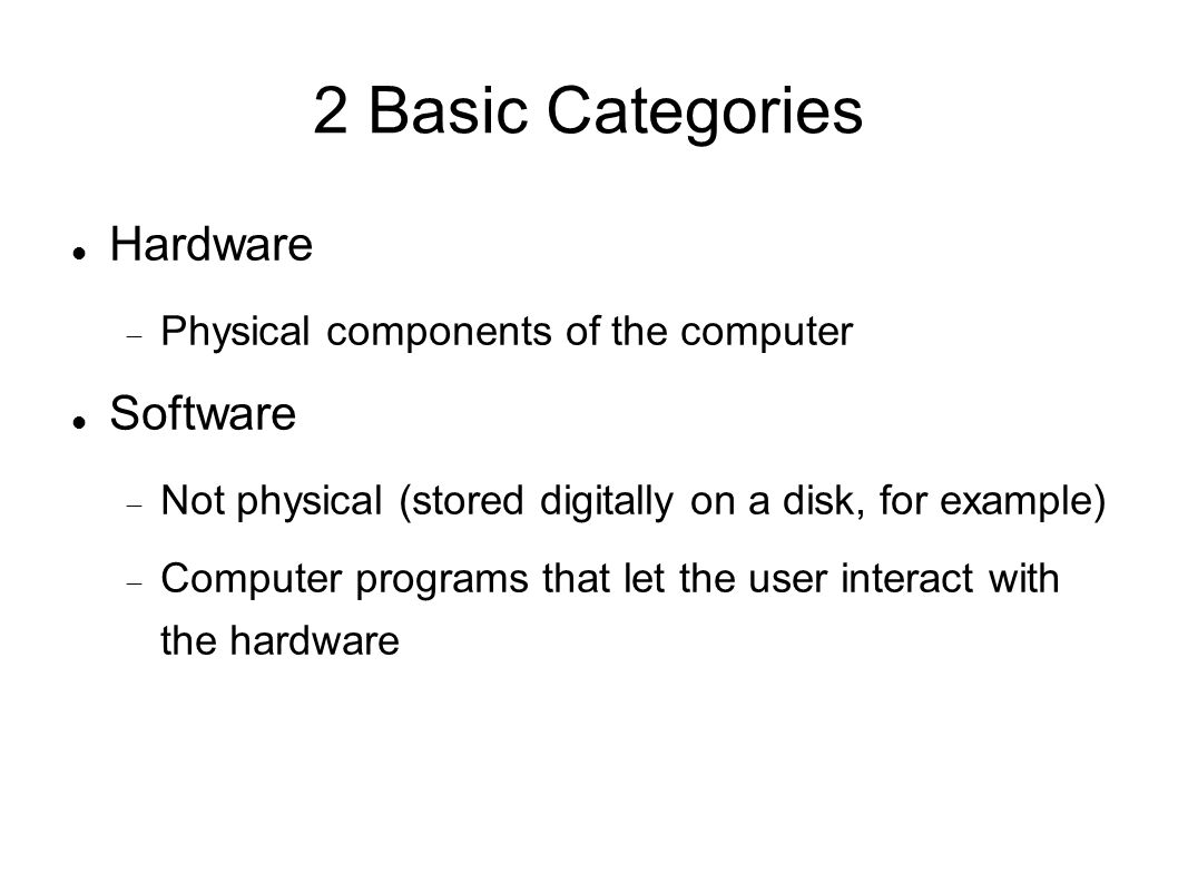 2 Basic Categories Hardware  Physical components of the computer Software  Not physical (stored digitally on a disk, for example)‏  Computer programs that let the user interact with the hardware