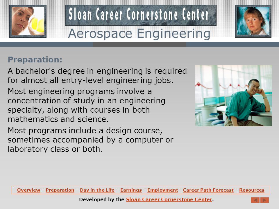 Aerospace Engineering Overview (continued): Aerospace engineers may specialize in a particular type of aerospace product, such as commercial transports, military fighter jets, helicopters, spacecraft, or missiles and rockets.