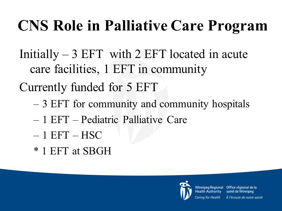 CNS Role in Palliative Care Program Initially – 3 EFT with 2 EFT located in acute care facilities, 1 EFT in community Currently funded for 5 EFT –3 EFT for community and community hospitals –1 EFT – Pediatric Palliative Care –1 EFT – HSC * 1 EFT at SBGH
