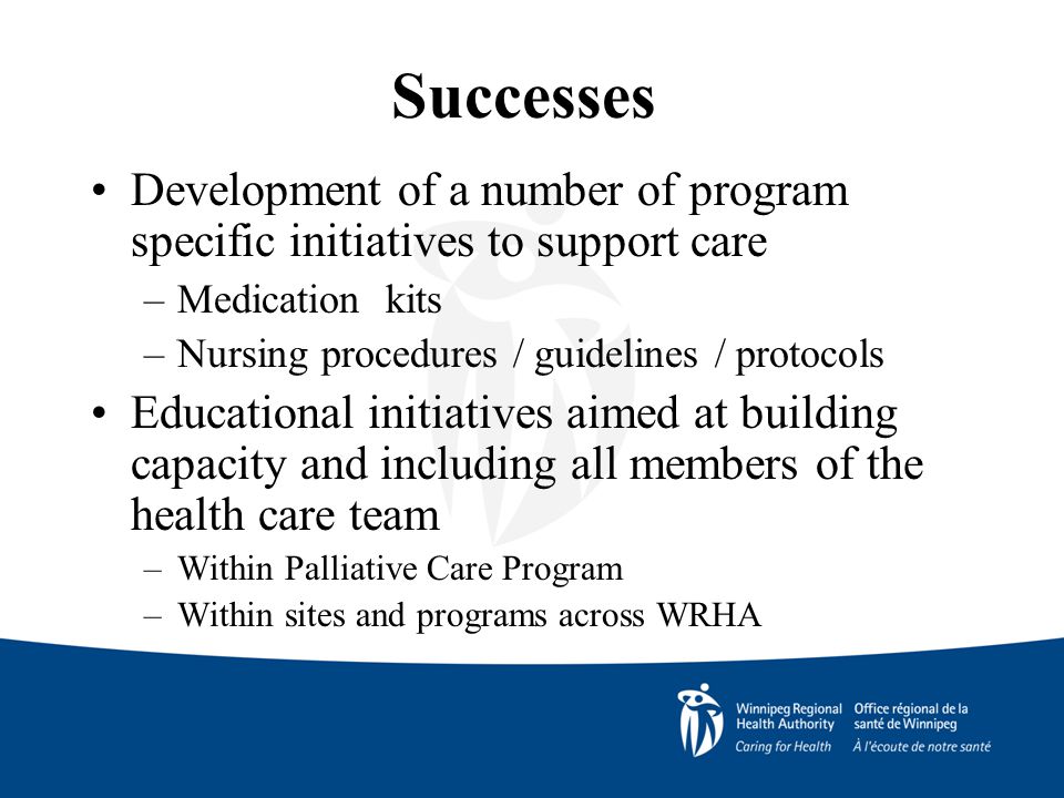Successes Development of a number of program specific initiatives to support care –Medication kits –Nursing procedures / guidelines / protocols Educational initiatives aimed at building capacity and including all members of the health care team –Within Palliative Care Program –Within sites and programs across WRHA