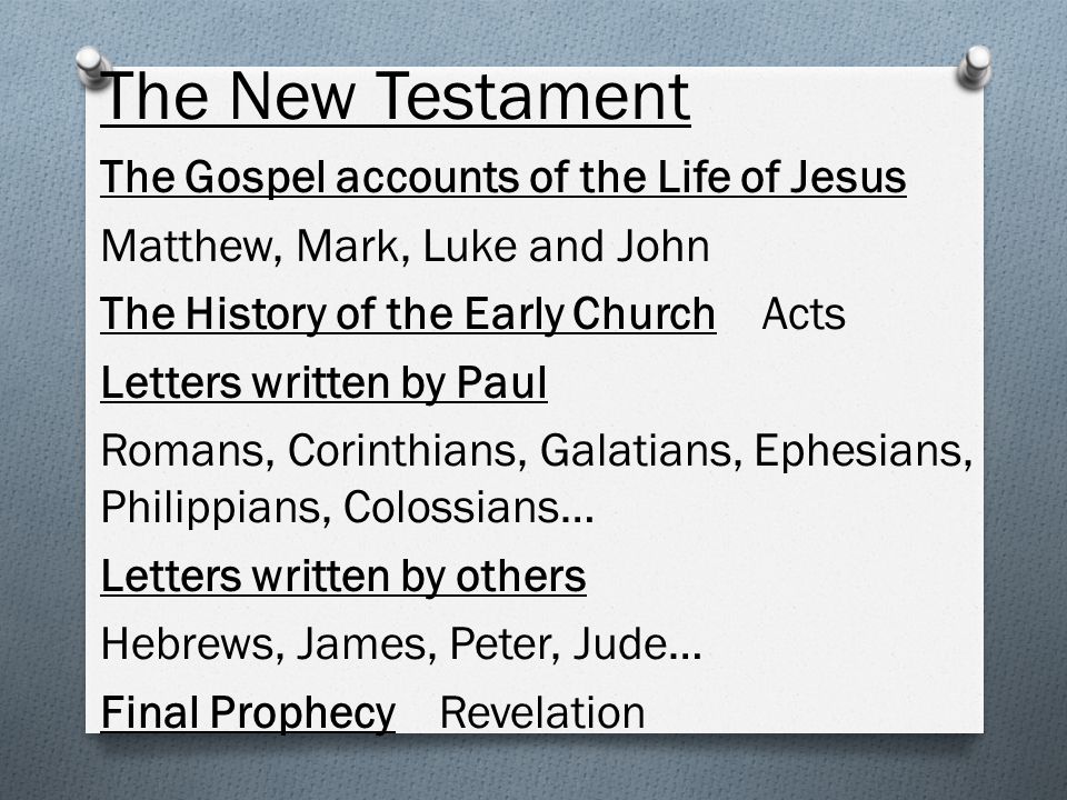 The New Testament The Gospel accounts of the Life of Jesus Matthew, Mark, Luke and John The History of the Early Church Acts Letters written by Paul Romans, Corinthians, Galatians, Ephesians, Philippians, Colossians… Letters written by others Hebrews, James, Peter, Jude… Final Prophecy Revelation