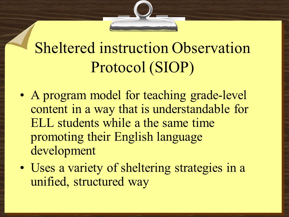 Sheltered instruction Observation Protocol (SIOP) A program model for teaching grade-level content in a way that is understandable for ELL students while a the same time promoting their English language development Uses a variety of sheltering strategies in a unified, structured way